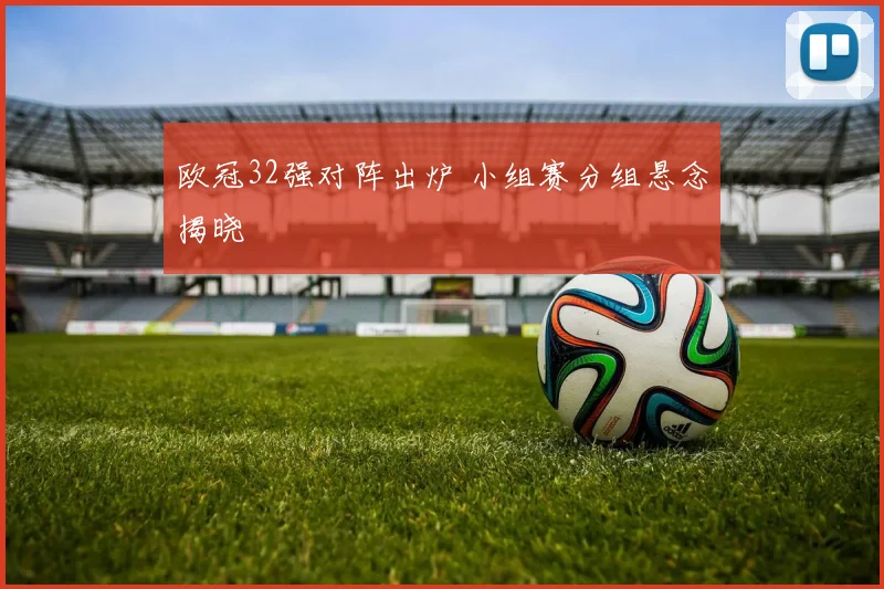 欧冠32强对阵出炉 小组赛分组悬念揭晓