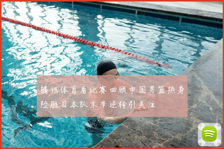 腾讯体育看比赛回顾中国男篮热身险胜日本队末节逆转引关注