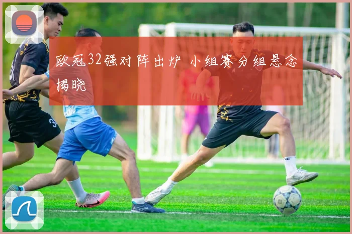 欧冠32强对阵出炉 小组赛分组悬念揭晓