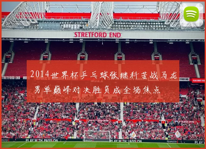 2014世界杯乒乓球张继科苦战马龙 男单巅峰对决胜负成全场焦点