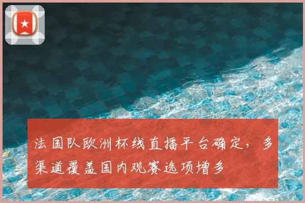 法国队欧洲杯线直播平台确定,多渠道覆盖国内观赛选项增多