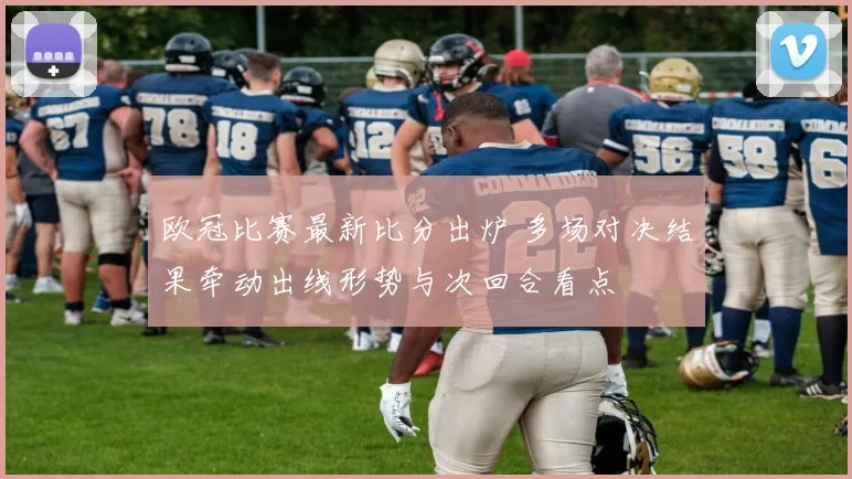 欧冠比赛最新比分出炉 多场对决结果牵动出线形势与次回合看点