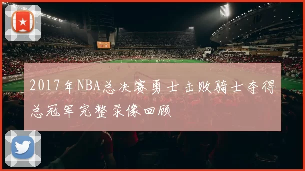 2017年NBA总决赛勇士击败骑士夺得总冠军完整录像回顾