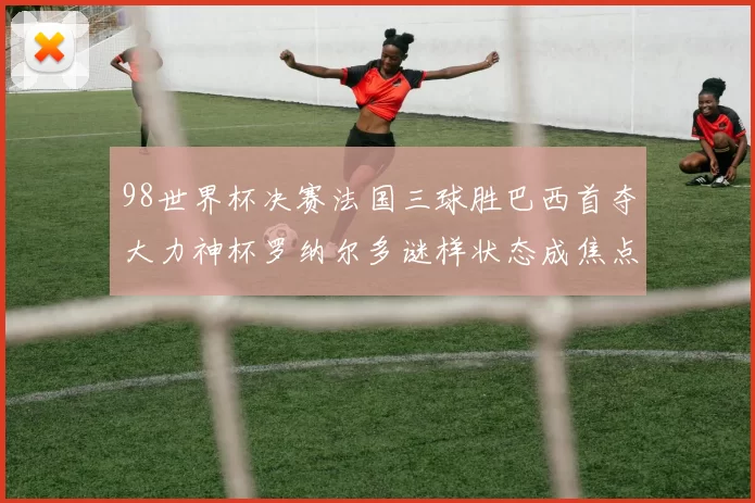 98世界杯决赛法国三球胜巴西首夺大力神杯罗纳尔多谜样状态成焦点