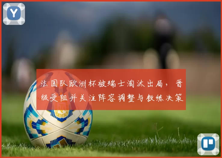 法国队欧洲杯被瑞士淘汰出局，晋级受阻并关注阵容调整与教练决策
