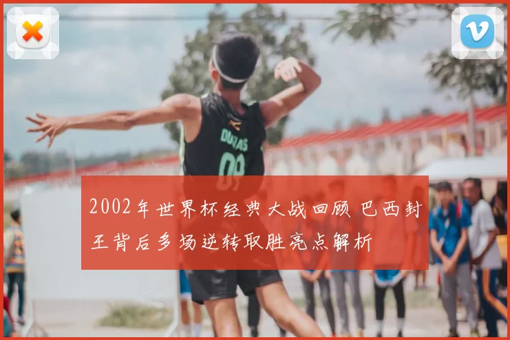 2002年世界杯经典大战回顾 巴西封王背后多场逆转取胜亮点解析