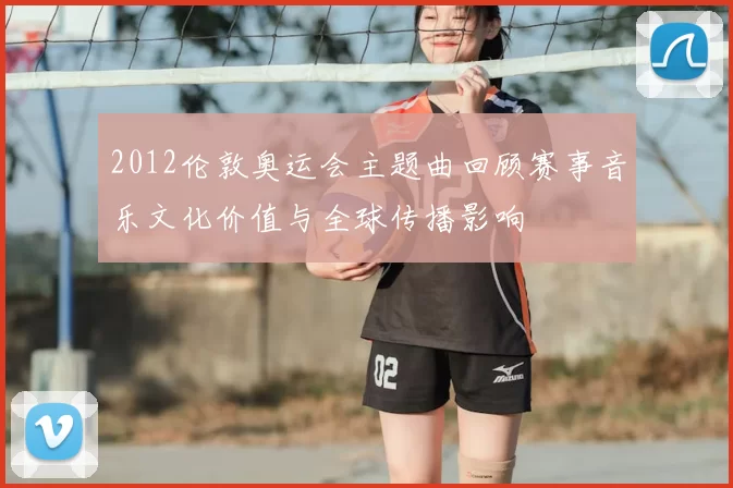 2012伦敦奥运会主题曲回顾赛事音乐文化价值与全球传播影响