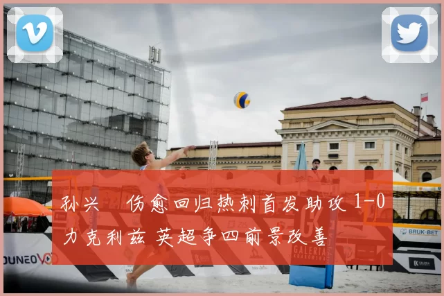 孙兴慜伤愈回归热刺首发助攻 1-0力克利兹 英超争四前景改善