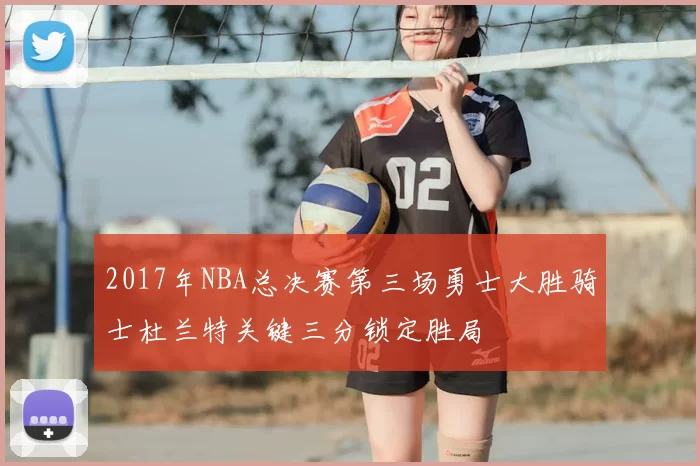 2017年NBA总决赛第三场勇士大胜骑士杜兰特关键三分锁定胜局
