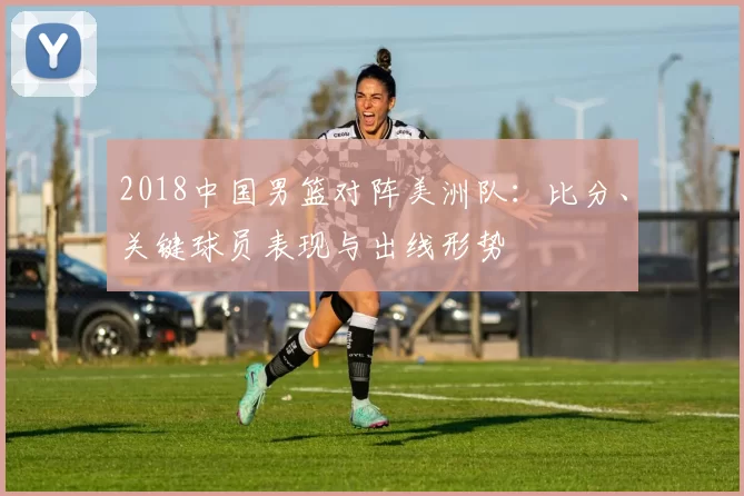 2018中国男篮对阵美洲队：比分、关键球员表现与出线形势