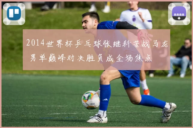 2014世界杯乒乓球张继科苦战马龙 男单巅峰对决胜负成全场焦点