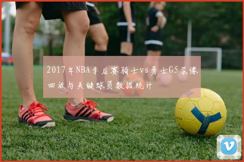 2017年NBA季后赛骑士vs勇士G5录像回放与关键球员数据统计