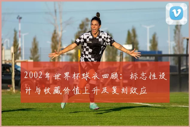 2002年世界杯球衣回顾：标志性设计与收藏价值上升及复刻效应