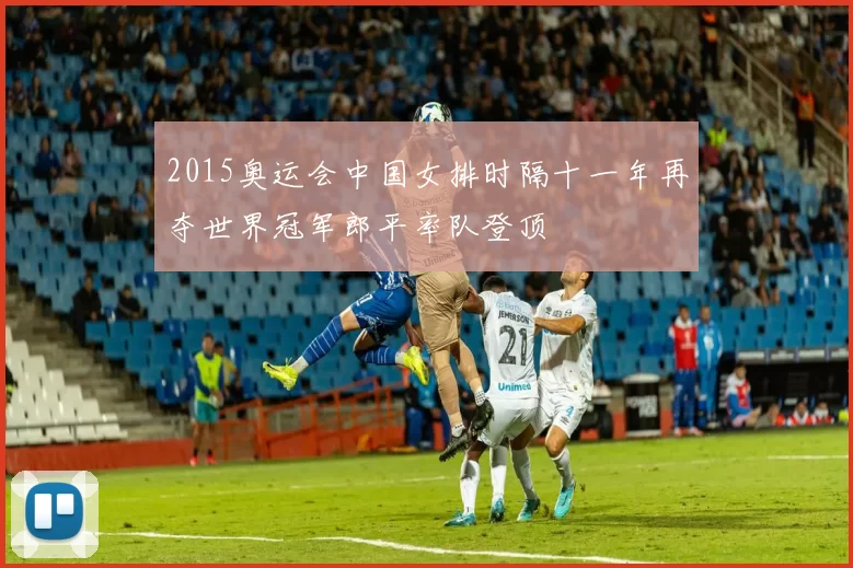 2015奥运会中国女排时隔十一年再夺世界冠军郎平率队登顶