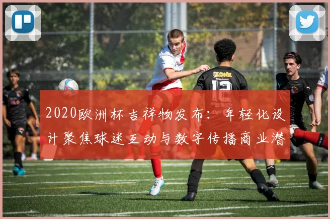 2020欧洲杯吉祥物发布：年轻化设计聚焦球迷互动与数字传播商业潜力