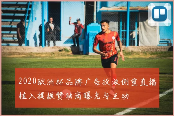 2020欧洲杯品牌广告投放侧重直播植入提振赞助商曝光与互动